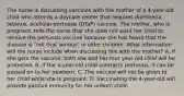 The nurse is discussing vaccines with the mother of a 4-year-old child who attends a daycare center that requires diphtheria, tetanus, acellular pertussis (DTaP) vaccine. The mother, who is pregnant, tells the nurse that she does not want her child to receive the pertussis vaccine because she has heard that the disease is "not that serious" in older children. What information will the nurse include when discussing this with the mother? A. If she gets the vaccine, both she and her four year old child will be protected. B. If the 4-year-old child contracts pertussis, it can be passed on to her newborn. C. The vaccine will not be given to her child while she is pregnant. D. Vaccinating the 4-year-old will provide passive immunity for her unborn child.