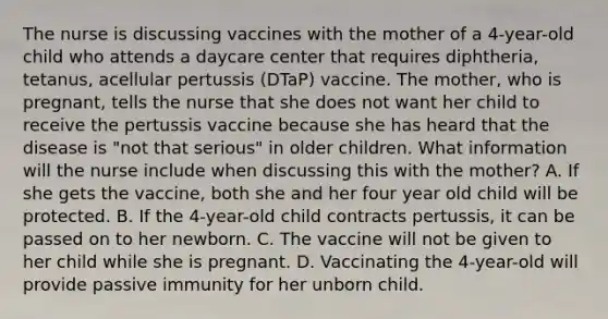 The nurse is discussing vaccines with the mother of a 4-year-old child who attends a daycare center that requires diphtheria, tetanus, acellular pertussis (DTaP) vaccine. The mother, who is pregnant, tells the nurse that she does not want her child to receive the pertussis vaccine because she has heard that the disease is "not that serious" in older children. What information will the nurse include when discussing this with the mother? A. If she gets the vaccine, both she and her four year old child will be protected. B. If the 4-year-old child contracts pertussis, it can be passed on to her newborn. C. The vaccine will not be given to her child while she is pregnant. D. Vaccinating the 4-year-old will provide passive immunity for her unborn child.