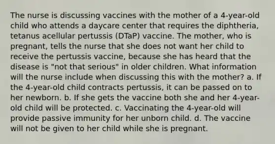 The nurse is discussing vaccines with the mother of a 4-year-old child who attends a daycare center that requires the diphtheria, tetanus acellular pertussis (DTaP) vaccine. The mother, who is pregnant, tells the nurse that she does not want her child to receive the pertussis vaccine, because she has heard that the disease is "not that serious" in older children. What information will the nurse include when discussing this with the mother? a. If the 4-year-old child contracts pertussis, it can be passed on to her newborn. b. If she gets the vaccine both she and her 4-year-old child will be protected. c. Vaccinating the 4-year-old will provide passive immunity for her unborn child. d. The vaccine will not be given to her child while she is pregnant.