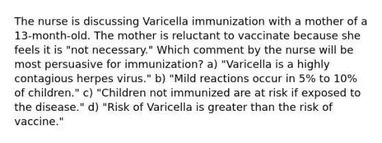 The nurse is discussing Varicella immunization with a mother of a 13-month-old. The mother is reluctant to vaccinate because she feels it is "not necessary." Which comment by the nurse will be most persuasive for immunization? a) "Varicella is a highly contagious herpes virus." b) "Mild reactions occur in 5% to 10% of children." c) "Children not immunized are at risk if exposed to the disease." d) "Risk of Varicella is greater than the risk of vaccine."