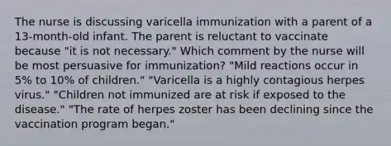 The nurse is discussing varicella immunization with a parent of a 13-month-old infant. The parent is reluctant to vaccinate because "it is not necessary." Which comment by the nurse will be most persuasive for immunization? "Mild reactions occur in 5% to 10% of children." "Varicella is a highly contagious herpes virus." "Children not immunized are at risk if exposed to the disease." "The rate of herpes zoster has been declining since the vaccination program began."