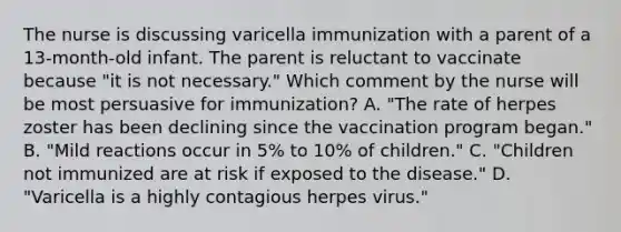 The nurse is discussing varicella immunization with a parent of a 13-month-old infant. The parent is reluctant to vaccinate because "it is not necessary." Which comment by the nurse will be most persuasive for immunization? A. "The rate of herpes zoster has been declining since the vaccination program began." B. "Mild reactions occur in 5% to 10% of children." C. "Children not immunized are at risk if exposed to the disease." D. "Varicella is a highly contagious herpes virus."