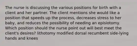 The nurse is discussing the various positions for birth with a client and her partner. The client mentions she would like a position that speeds up the process, decreases stress to her baby, and reduces the possibility of needing an episiotomy. Which position should the nurse point out will best meet the client's desires? lithotomy modified dorsal recumbent side-lying hands and knees