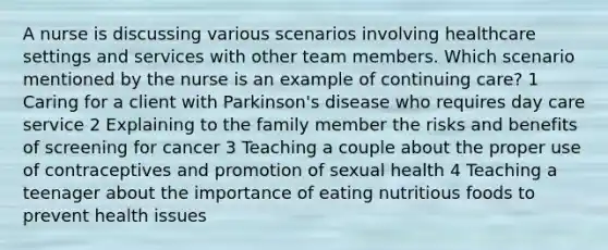 A nurse is discussing various scenarios involving healthcare settings and services with other team members. Which scenario mentioned by the nurse is an example of continuing care? 1 Caring for a client with Parkinson's disease who requires day care service 2 Explaining to the family member the risks and benefits of screening for cancer 3 Teaching a couple about the proper use of contraceptives and promotion of sexual health 4 Teaching a teenager about the importance of eating nutritious foods to prevent health issues