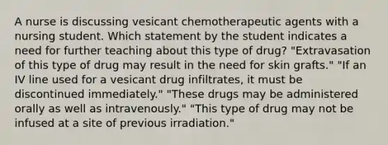 A nurse is discussing vesicant chemotherapeutic agents with a nursing student. Which statement by the student indicates a need for further teaching about this type of drug? "Extravasation of this type of drug may result in the need for skin grafts." "If an IV line used for a vesicant drug infiltrates, it must be discontinued immediately." "These drugs may be administered orally as well as intravenously." "This type of drug may not be infused at a site of previous irradiation."