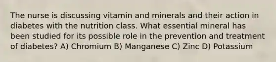 The nurse is discussing vitamin and minerals and their action in diabetes with the nutrition class. What essential mineral has been studied for its possible role in the prevention and treatment of diabetes? A) Chromium B) Manganese C) Zinc D) Potassium