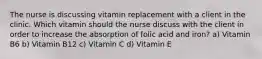 The nurse is discussing vitamin replacement with a client in the clinic. Which vitamin should the nurse discuss with the client in order to increase the absorption of folic acid and iron? a) Vitamin B6 b) Vitamin B12 c) Vitamin C d) Vitamin E