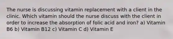 The nurse is discussing vitamin replacement with a client in the clinic. Which vitamin should the nurse discuss with the client in order to increase the absorption of folic acid and iron? a) Vitamin B6 b) Vitamin B12 c) Vitamin C d) Vitamin E