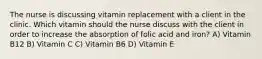 The nurse is discussing vitamin replacement with a client in the clinic. Which vitamin should the nurse discuss with the client in order to increase the absorption of folic acid and iron? A) Vitamin B12 B) Vitamin C C) Vitamin B6 D) Vitamin E