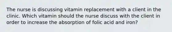 The nurse is discussing vitamin replacement with a client in the clinic. Which vitamin should the nurse discuss with the client in order to increase the absorption of folic acid and iron?