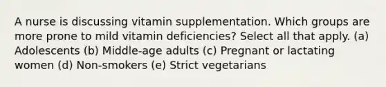 A nurse is discussing vitamin supplementation. Which groups are more prone to mild vitamin deficiencies? Select all that apply. (a) Adolescents (b) Middle-age adults (c) Pregnant or lactating women (d) Non-smokers (e) Strict vegetarians