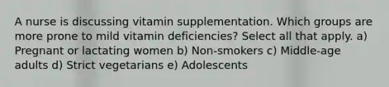 A nurse is discussing vitamin supplementation. Which groups are more prone to mild vitamin deficiencies? Select all that apply. a) Pregnant or lactating women b) Non-smokers c) Middle-age adults d) Strict vegetarians e) Adolescents