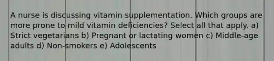 A nurse is discussing vitamin supplementation. Which groups are more prone to mild vitamin deficiencies? Select all that apply. a) Strict vegetarians b) Pregnant or lactating women c) Middle-age adults d) Non-smokers e) Adolescents