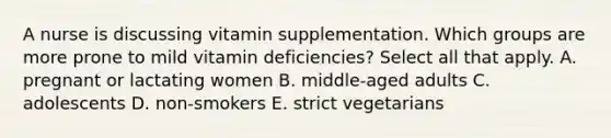 A nurse is discussing vitamin supplementation. Which groups are more prone to mild vitamin deficiencies? Select all that apply. A. pregnant or lactating women B. middle-aged adults C. adolescents D. non-smokers E. strict vegetarians