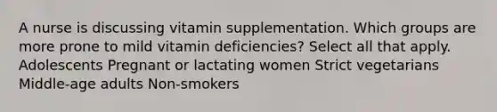 A nurse is discussing vitamin supplementation. Which groups are more prone to mild vitamin deficiencies? Select all that apply. Adolescents Pregnant or lactating women Strict vegetarians Middle-age adults Non-smokers