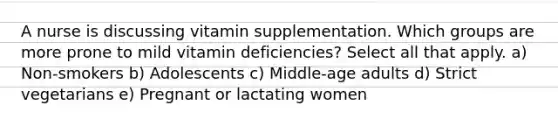 A nurse is discussing vitamin supplementation. Which groups are more prone to mild vitamin deficiencies? Select all that apply. a) Non-smokers b) Adolescents c) Middle-age adults d) Strict vegetarians e) Pregnant or lactating women