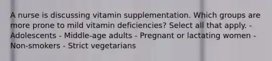 A nurse is discussing vitamin supplementation. Which groups are more prone to mild vitamin deficiencies? Select all that apply. - Adolescents - Middle-age adults - Pregnant or lactating women - Non-smokers - Strict vegetarians