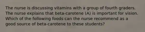 The nurse is discussing vitamins with a group of fourth graders. The nurse explains that beta-carotene (A) is important for vision. Which of the following foods can the nurse recommend as a good source of beta-carotene to these students?