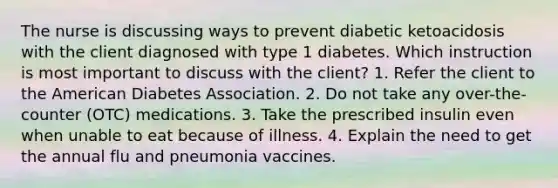 The nurse is discussing ways to prevent diabetic ketoacidosis with the client diagnosed with type 1 diabetes. Which instruction is most important to discuss with the client? 1. Refer the client to the American Diabetes Association. 2. Do not take any over-the-counter (OTC) medications. 3. Take the prescribed insulin even when unable to eat because of illness. 4. Explain the need to get the annual flu and pneumonia vaccines.