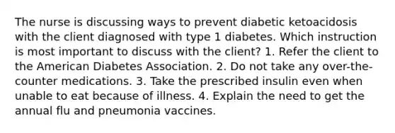 The nurse is discussing ways to prevent diabetic ketoacidosis with the client diagnosed with type 1 diabetes. Which instruction is most important to discuss with the client? 1. Refer the client to the American Diabetes Association. 2. Do not take any over-the-counter medications. 3. Take the prescribed insulin even when unable to eat because of illness. 4. Explain the need to get the annual flu and pneumonia vaccines.