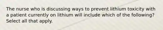 The nurse who is discussing ways to prevent lithium toxicity with a patient currently on lithium will include which of the following? Select all that apply.