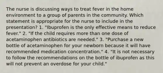 The nurse is discussing ways to treat fever in the home environment to a group of parents in the community. Which statement is appropriate for the nurse to include in the presentation? 1. "Ibuprofen is the only effective means to reduce fever." 2. "If the child requires more than one dose of acetaminophen antibiotics are needed." 3. "Purchase a new bottle of acetaminophen for your newborn because it will have recommended medication concentration." 4. "It is not necessary to follow the recommendations on the bottle of ibuprofen as this will not prevent an overdose for your child."