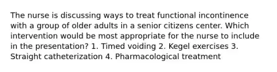 The nurse is discussing ways to treat functional incontinence with a group of older adults in a senior citizens center. Which intervention would be most appropriate for the nurse to include in the presentation? 1. Timed voiding 2. Kegel exercises 3. Straight catheterization 4. Pharmacological treatment