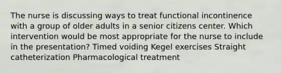 The nurse is discussing ways to treat functional incontinence with a group of older adults in a senior citizens center. Which intervention would be most appropriate for the nurse to include in the presentation? Timed voiding Kegel exercises Straight catheterization Pharmacological treatment