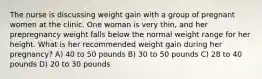 The nurse is discussing weight gain with a group of pregnant women at the clinic. One woman is very thin, and her prepregnancy weight falls below the normal weight range for her height. What is her recommended weight gain during her pregnancy? A) 40 to 50 pounds B) 30 to 50 pounds C) 28 to 40 pounds D) 20 to 30 pounds