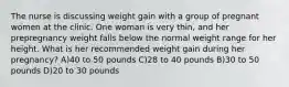 The nurse is discussing weight gain with a group of pregnant women at the clinic. One woman is very thin, and her prepregnancy weight falls below the normal weight range for her height. What is her recommended weight gain during her pregnancy? A)40 to 50 pounds C)28 to 40 pounds B)30 to 50 pounds D)20 to 30 pounds