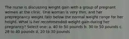 The nurse is discussing weight gain with a group of pregnant women at the clinic. One woman is very thin, and her prepregnancy weight falls below the normal weight range for her height. What is her recommended weight gain during her pregnancy? Select one: a. 40 to 50 pounds b. 30 to 50 pounds c. 28 to 40 pounds d. 20 to 30 pounds