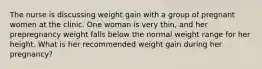 The nurse is discussing weight gain with a group of pregnant women at the clinic. One woman is very thin, and her prepregnancy weight falls below the normal weight range for her height. What is her recommended weight gain during her pregnancy?