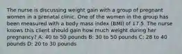 The nurse is discussing weight gain with a group of pregnant women in a prenatal clinic. One of the women in the group has been measured with a body mass index (BMI) of 17.5. The nurse knows this client should gain how much weight during her pregnancy? A: 40 to 50 pounds B: 30 to 50 pounds C: 28 to 40 pounds D: 20 to 30 pounds