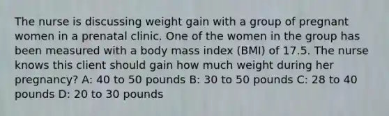 The nurse is discussing weight gain with a group of pregnant women in a prenatal clinic. One of the women in the group has been measured with a body mass index (BMI) of 17.5. The nurse knows this client should gain how much weight during her pregnancy? A: 40 to 50 pounds B: 30 to 50 pounds C: 28 to 40 pounds D: 20 to 30 pounds