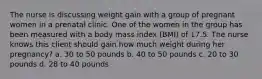 The nurse is discussing weight gain with a group of pregnant women in a prenatal clinic. One of the women in the group has been measured with a body mass index (BMI) of 17.5. The nurse knows this client should gain how much weight during her pregnancy? a. 30 to 50 pounds b. 40 to 50 pounds c. 20 to 30 pounds d. 28 to 40 pounds