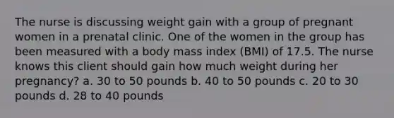 The nurse is discussing weight gain with a group of pregnant women in a prenatal clinic. One of the women in the group has been measured with a body mass index (BMI) of 17.5. The nurse knows this client should gain how much weight during her pregnancy? a. 30 to 50 pounds b. 40 to 50 pounds c. 20 to 30 pounds d. 28 to 40 pounds