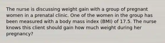 The nurse is discussing weight gain with a group of pregnant women in a prenatal clinic. One of the women in the group has been measured with a body mass index (BMI) of 17.5. The nurse knows this client should gain how much weight during her pregnancy?