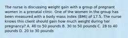 The nurse is discussing weight gain with a group of pregnant women in a prenatal clinic. One of the women in the group has been measured with a body mass index (BMI) of 17.5. The nurse knows this client should gain how much weight during her pregnancy? A. 40 to 50 pounds B. 30 to 50 pounds C. 28 to 40 pounds D. 20 to 30 pounds