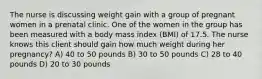 The nurse is discussing weight gain with a group of pregnant women in a prenatal clinic. One of the women in the group has been measured with a body mass index (BMI) of 17.5. The nurse knows this client should gain how much weight during her pregnancy? A) 40 to 50 pounds B) 30 to 50 pounds C) 28 to 40 pounds D) 20 to 30 pounds