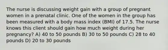 The nurse is discussing weight gain with a group of pregnant women in a prenatal clinic. One of the women in the group has been measured with a body mass index (BMI) of 17.5. The nurse knows this client should gain how much weight during her pregnancy? A) 40 to 50 pounds B) 30 to 50 pounds C) 28 to 40 pounds D) 20 to 30 pounds