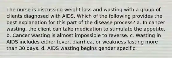 The nurse is discussing weight loss and wasting with a group of clients diagnosed with AIDS. Which of the following provides the best explanation for this part of the disease process? a. In cancer wasting, the client can take medication to stimulate the appetite. b. Cancer wasting is almost impossible to reverse. c. Wasting in AIDS includes either fever, diarrhea, or weakness lasting more than 30 days. d. AIDS wasting begins gender specific.