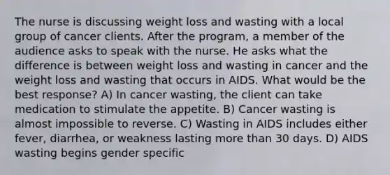 The nurse is discussing weight loss and wasting with a local group of cancer clients. After the program, a member of the audience asks to speak with the nurse. He asks what the difference is between weight loss and wasting in cancer and the weight loss and wasting that occurs in AIDS. What would be the best response? A) In cancer wasting, the client can take medication to stimulate the appetite. B) Cancer wasting is almost impossible to reverse. C) Wasting in AIDS includes either fever, diarrhea, or weakness lasting more than 30 days. D) AIDS wasting begins gender specific