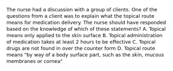 The nurse had a discussion with a group of clients. One of the questions from a client was to explain what the topical route means for medication delivery. The nurse should have responded based on the knowledge of which of these statements? A. Topical means only applied to the skin surface B. Topical administration of medication takes at least 2 hours to be effective C. Topical drugs are not found in over the counter form D. Topical route means "by way of a body surface part, such as the skin, mucous membranes or cornea"