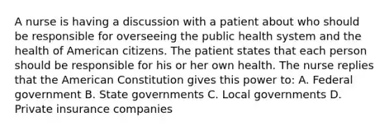 A nurse is having a discussion with a patient about who should be responsible for overseeing the public health system and the health of American citizens. The patient states that each person should be responsible for his or her own health. The nurse replies that the American Constitution gives this power to: A. Federal government B. State governments C. Local governments D. Private insurance companies