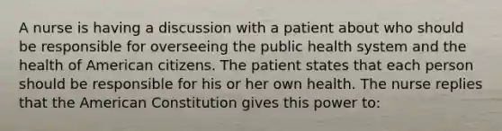 A nurse is having a discussion with a patient about who should be responsible for overseeing the public health system and the health of American citizens. The patient states that each person should be responsible for his or her own health. The nurse replies that the American Constitution gives this power to: