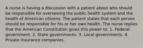 A nurse is having a discussion with a patient about who should be responsible for overseeing the public health system and the health of American citizens. The patient states that each person should be responsible for his or her own health. The nurse replies that the American Constitution gives this power to: 1. Federal government. 2. State governments. 3. Local governments. 4. Private insurance companies.