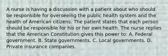 A nurse is having a discussion with a patient about who should be responsible for overseeing the public health system and the health of American citizens. The patient states that each person should be responsible for his or her own health. The nurse replies that the American Constitution gives this power to: A. Federal government. B. State governments. C. Local governments. D. Private insurance companies.