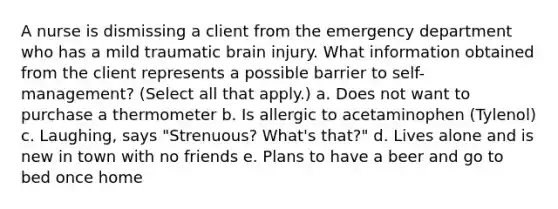 A nurse is dismissing a client from the emergency department who has a mild traumatic brain injury. What information obtained from the client represents a possible barrier to self-management? (Select all that apply.) a. Does not want to purchase a thermometer b. Is allergic to acetaminophen (Tylenol) c. Laughing, says "Strenuous? What's that?" d. Lives alone and is new in town with no friends e. Plans to have a beer and go to bed once home