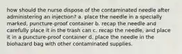 how should the nurse dispose of the contaminated needle after administering an injection? a. place the needle in a specially marked, puncture-proof container b. recap the needle and carefully place it in the trash can c. recap the needle, and place it in a puncture-proof container d. place the needle in the biohazard bag with other contaminated supplies.