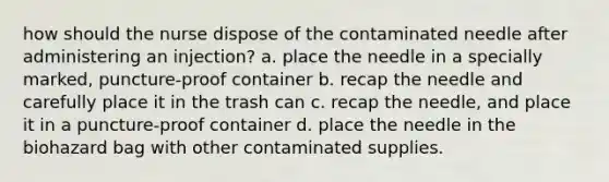 how should the nurse dispose of the contaminated needle after administering an injection? a. place the needle in a specially marked, puncture-proof container b. recap the needle and carefully place it in the trash can c. recap the needle, and place it in a puncture-proof container d. place the needle in the biohazard bag with other contaminated supplies.